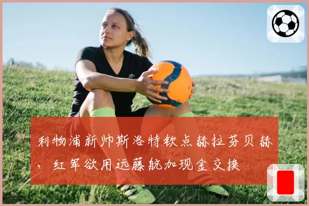 利物浦新帅斯洛特钦点赫拉芬贝赫，红军欲用远藤航加现金交换