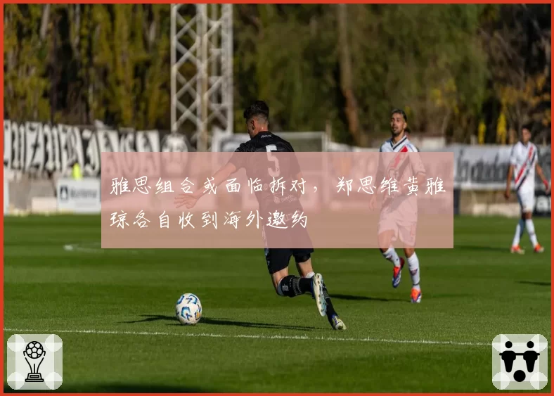 雅思组合或面临拆对，郑思维黄雅琼各自收到海外邀约