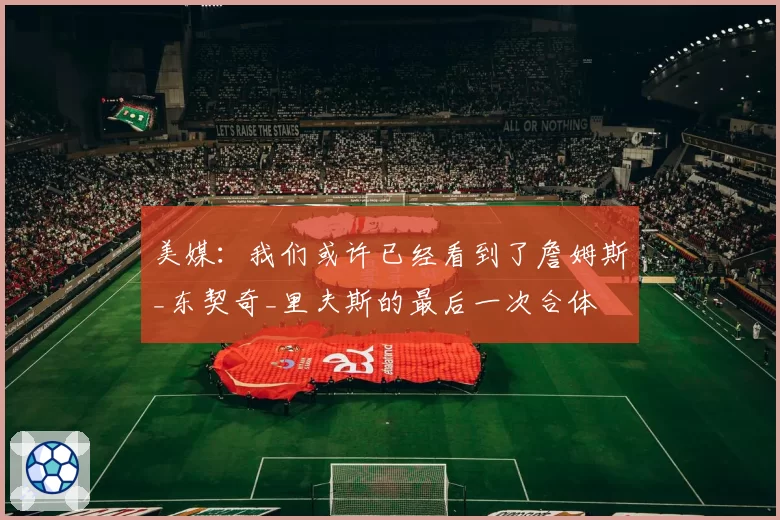 美媒：我们或许已经看到了詹姆斯_东契奇_里夫斯的最后一次合体