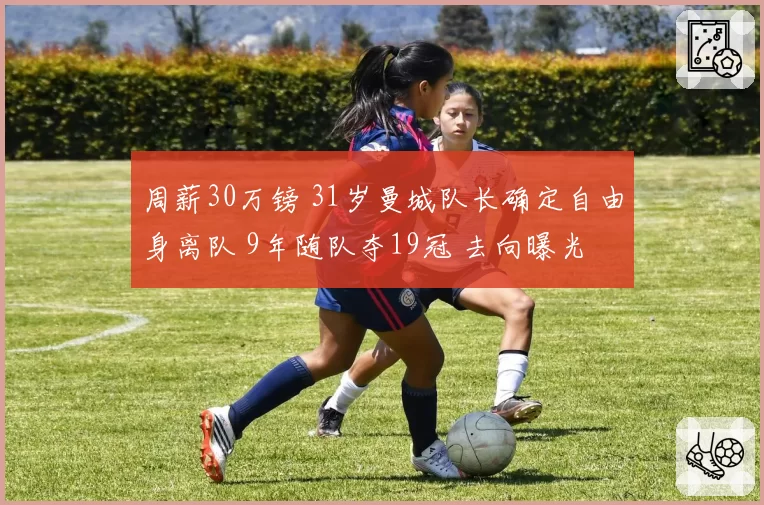 周薪30万镑 31岁曼城队长确定自由身离队 9年随队夺19冠 去向曝光