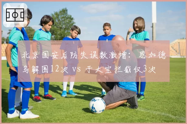 北京国安后防失误数激增：恩加德乌解围12次 vs 于大宝拦截仅3次