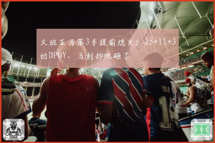 文班亚马第3季提前熄火：25+11+3的DPOY，马刺却玩砸了