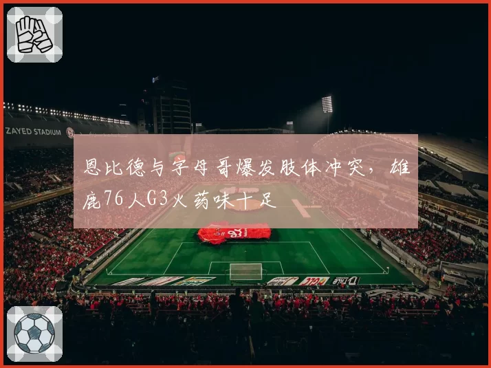恩比德与字母哥爆发肢体冲突，雄鹿76人G3火药味十足