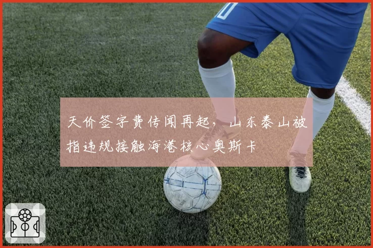 天价签字费传闻再起，山东泰山被指违规接触海港核心奥斯卡