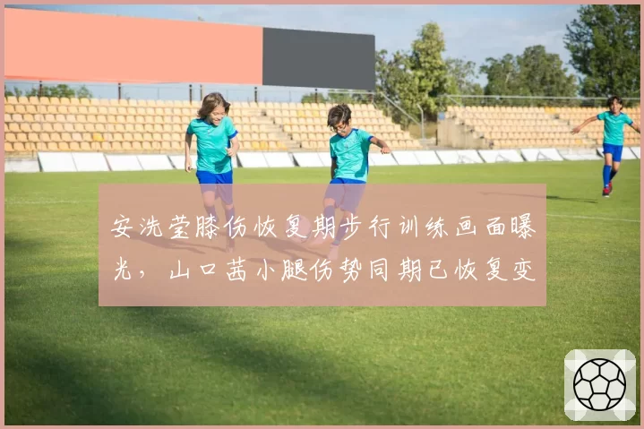 安洗莹膝伤恢复期步行训练画面曝光，山口茜小腿伤势同期已恢复变速跑展现康复理念差异