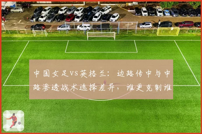 中国女足vs英格兰:边路传中与中路渗透战术选择差异,谁更克制谁?